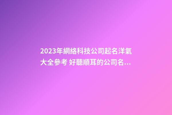 2023年網絡科技公司起名洋氣大全參考 好聽順耳的公司名字
